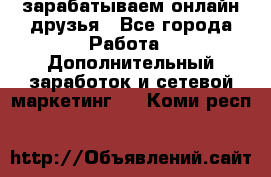 зарабатываем онлайн друзья - Все города Работа » Дополнительный заработок и сетевой маркетинг   . Коми респ.